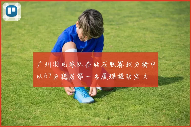 广州羽毛球队在钻石联赛积分榜中以67分稳居第一名展现强劲实力