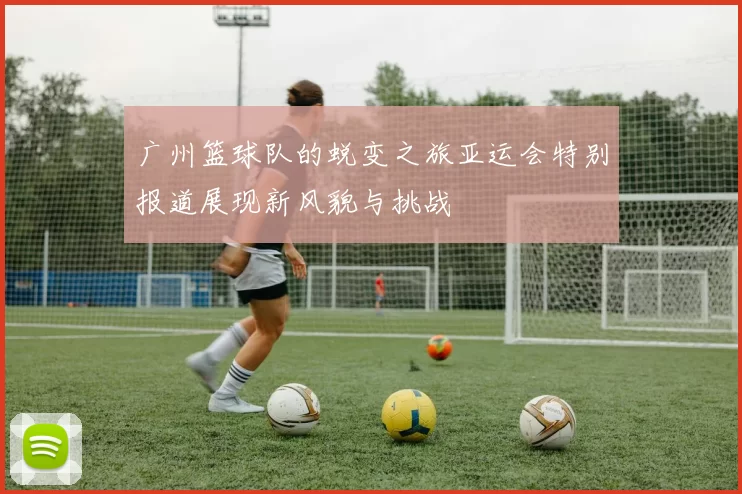 广州篮球队的蜕变之旅亚运会特别报道展现新风貌与挑战