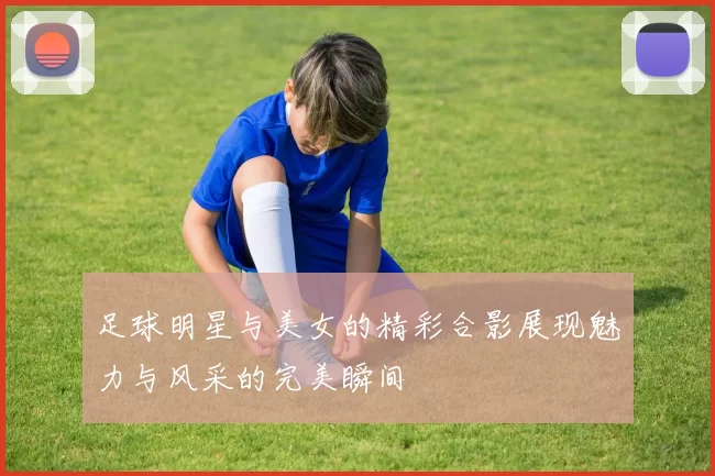 足球明星与美女的精彩合影展现魅力与风采的完美瞬间
