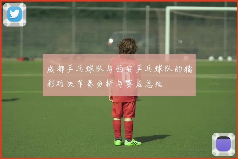 成都乒乓球队与西安乒乓球队的精彩对决节奏分析与赛后总结