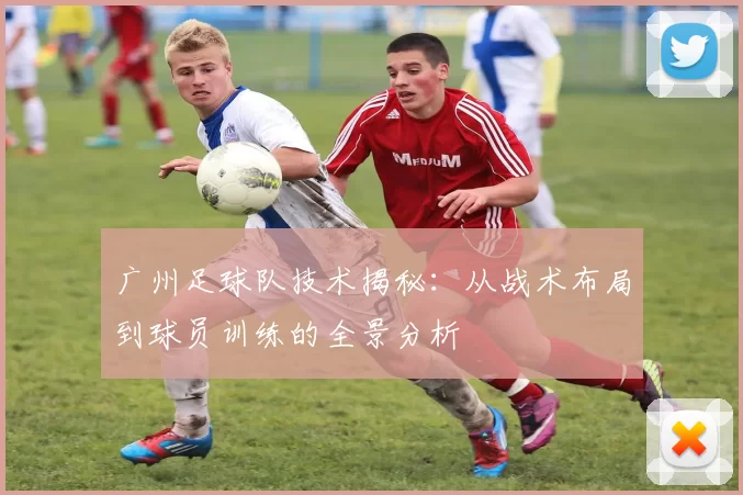 广州足球队技术揭秘：从战术布局到球员训练的全景分析